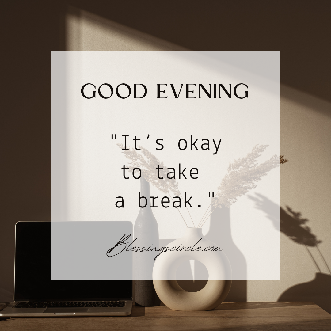 Good evening! It’s the right time to leave worries behind and release burdens as you welcome a night with peace, gratitude, and comfortable thoughts.
Take a deep breath and embrace the warmth of the evening. Let this pleasant time of the day bring inspiration, comfort, and tranquility to your life. With God’s good evening blessings and prayers, you will feel more motivated for tomorrow.
Sending the best evening blessings to you. May the golden sunset make your heart feel lighter and your soul stronger. With God’s grace, you will find peace, comfort, and harmony.
Good evening to my love! May God’s mercy surround your soul and guard your heart as you have a peaceful night with comfort, warmth, and harmony.
Set aside today’s burdens, as God’s blessings will allow a peaceful evening to restore your soul with joy, comfort, and gratitude.
As the stars begin shining in the evening sky, may your soul become calmer and you find inner peace with God’s powerful blessings.