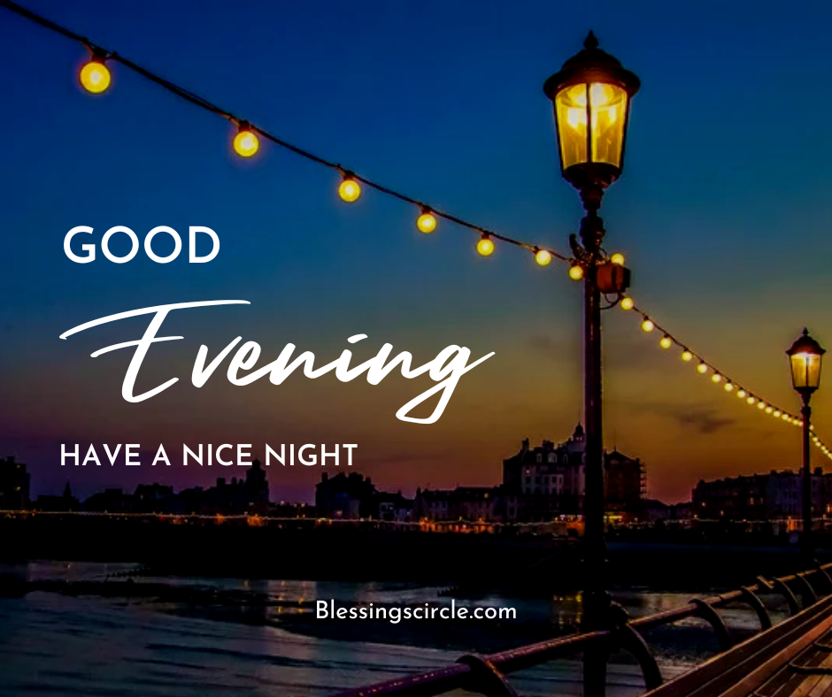Good evening! It’s the right time to leave worries behind and release burdens as you welcome a night with peace, gratitude, and comfortable thoughts.
Take a deep breath and embrace the warmth of the evening. Let this pleasant time of the day bring inspiration, comfort, and tranquility to your life. With God’s good evening blessings and prayers, you will feel more motivated for tomorrow.
Sending the best evening blessings to you. May the golden sunset make your heart feel lighter and your soul stronger. With God’s grace, you will find peace, comfort, and harmony.
Good evening to my love! May God’s mercy surround your soul and guard your heart as you have a peaceful night with comfort, warmth, and harmony.
Set aside today’s burdens, as God’s blessings will allow a peaceful evening to restore your soul with joy, comfort, and gratitude.
As the stars begin shining in the evening sky, may your soul become calmer and you find inner peace with God’s powerful blessings.